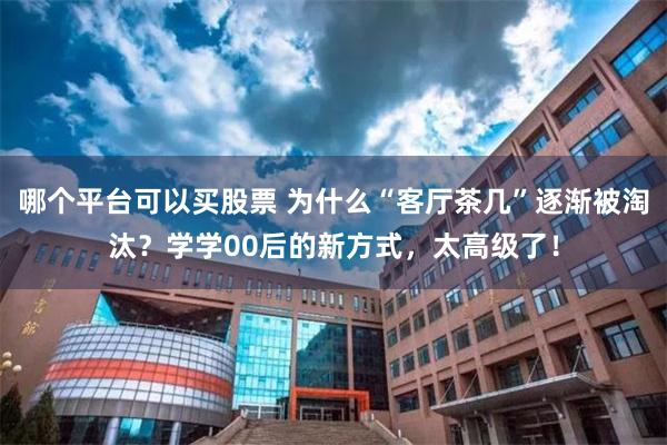 哪个平台可以买股票 为什么“客厅茶几”逐渐被淘汰？学学00后的新方式，太高级了！