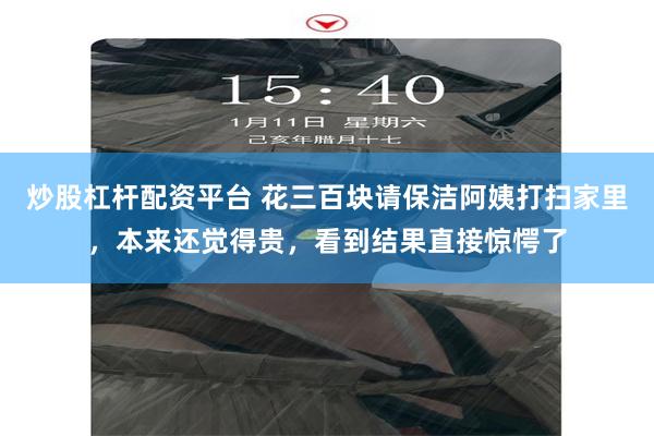 炒股杠杆配资平台 花三百块请保洁阿姨打扫家里，本来还觉得贵，看到结果直接惊愕了