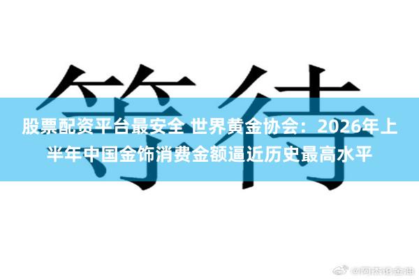 股票配资平台最安全 世界黄金协会：2026年上半年中国金饰消费金额逼近历史最高水平
