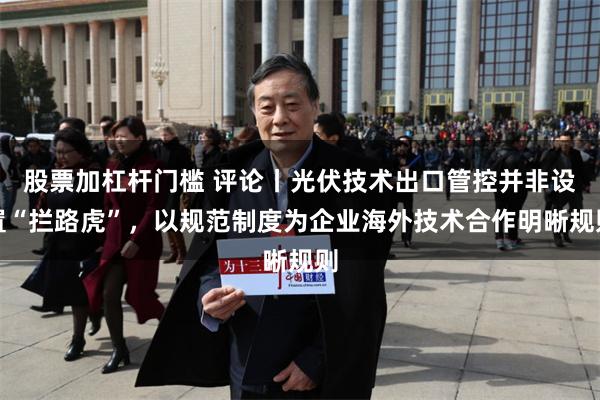 股票加杠杆门槛 评论丨光伏技术出口管控并非设置“拦路虎”,以规范制度为企业海外技术合作明晰规则
