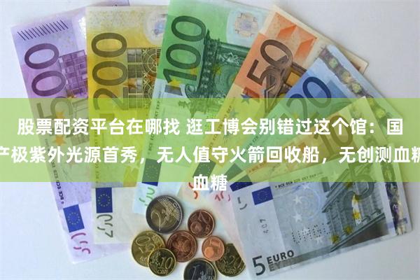 股票配资平台在哪找 逛工博会别错过这个馆：国产极紫外光源首秀，无人值守火箭回收船，无创测血糖